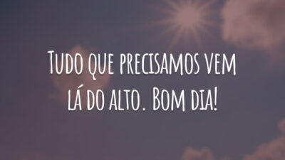 Tudo que precisamos vem lá do alto. Bom dia!