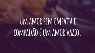 Um amor sem empatia e compaixão é um amor vazio.