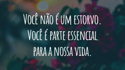 Você não é um estorvo. Você é parte essencial para a nossa vida.