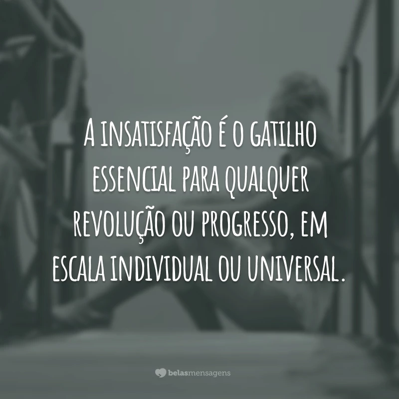 A insatisfação é o gatilho essencial para qualquer revolução ou progresso, em escala individual ou universal.