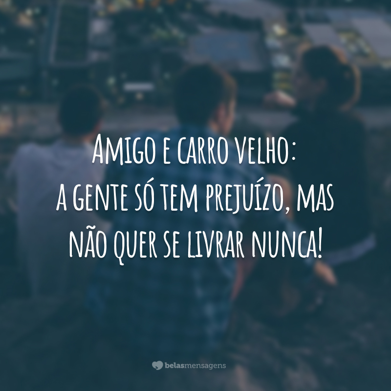 Amigo e carro velho: a gente só tem prejuízo, mas não quer se livrar nunca!