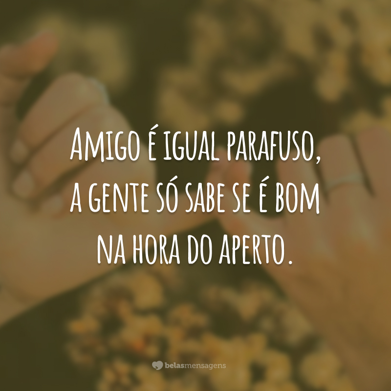 Amigo é igual parafuso, a gente só sabe se é bom na hora do aperto.