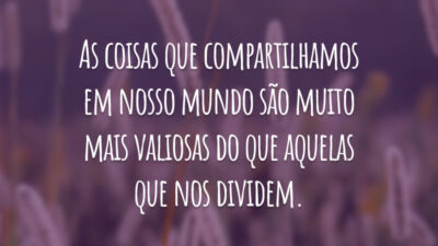 As coisas que compartilhamos em nosso mundo são muito mais valiosas do que aquelas que nos dividem.