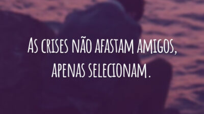As crises não afastam amigos, apenas selecionam.