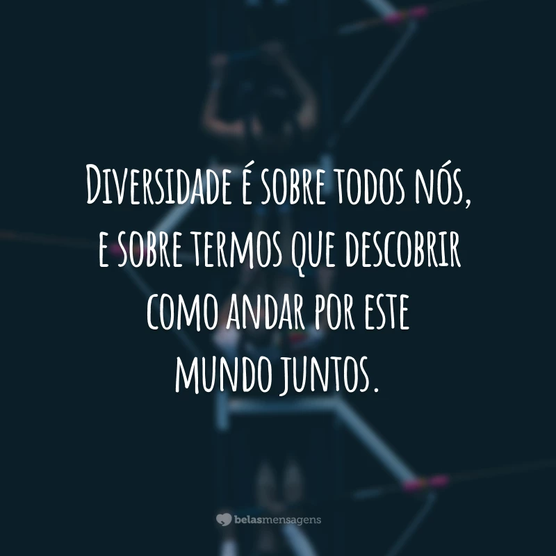 Diversidade é sobre todos nós, e sobre termos que descobrir como andar por este mundo juntos.