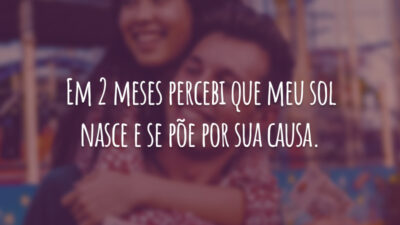 Em 2 meses percebi que meu sol nasce e se põe por sua causa.