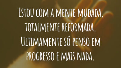 Estou com a mente mudada, totalmente reformada. Ultimamente só penso em progresso e mais nada.