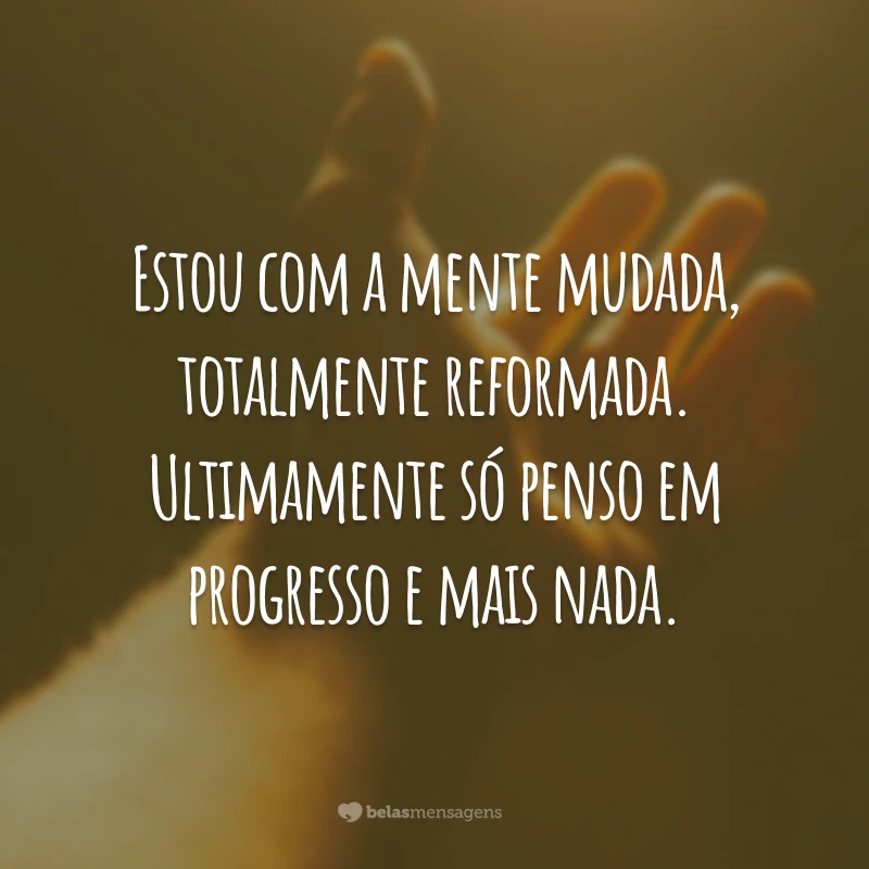 Estou com a mente mudada, totalmente reformada. Ultimamente só penso em progresso e mais nada.