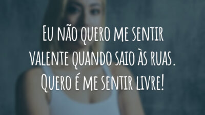 Eu não quero me sentir valente quando saio às ruas. Quero é me sentir livre!