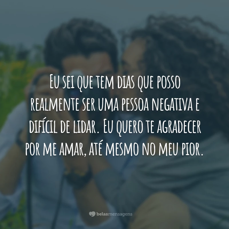 Eu sei que tem dias que posso realmente ser uma pessoa negativa e difícil de lidar. Eu quero te agradecer por me amar, até mesmo no meu pior.