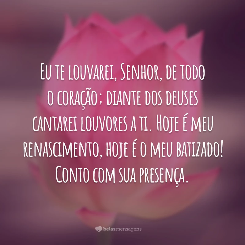 Eu te louvarei, Senhor, de todo o coração; diante dos deuses cantarei louvores a ti. Hoje é meu renascimento, hoje é o meu batizado! Conto com sua presença.