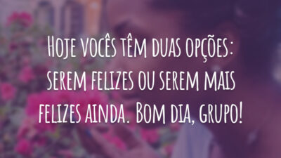 Hoje vocês têm duas opções: serem felizes ou serem mais felizes ainda. Bom dia, grupo!