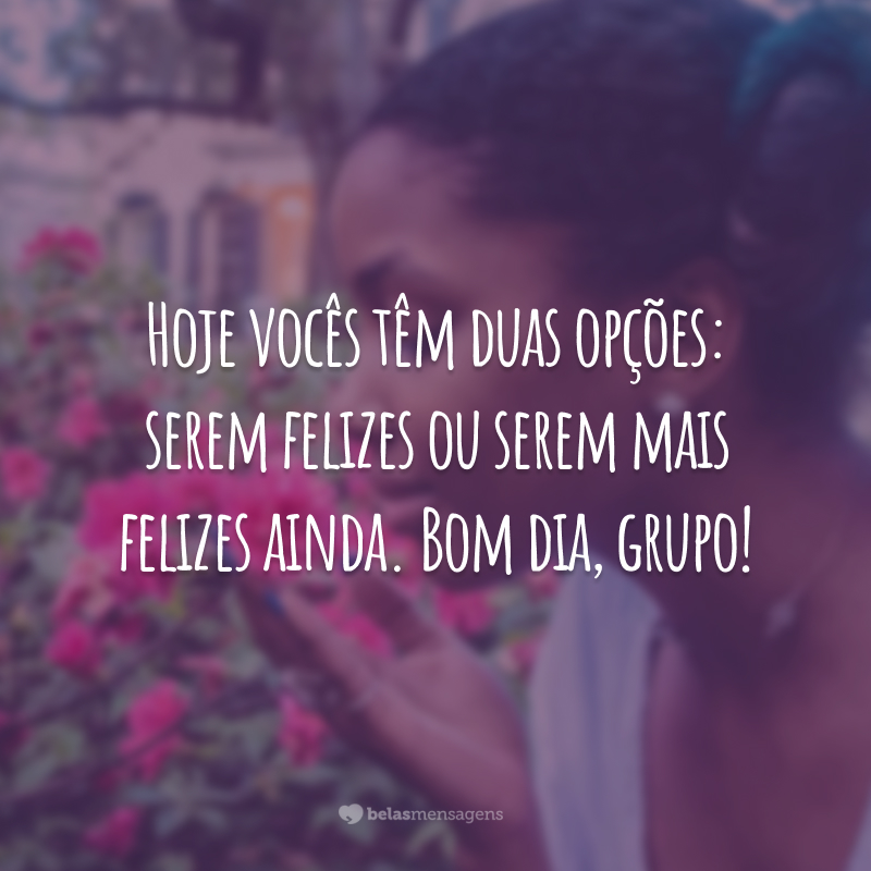 Hoje vocês têm duas opções: serem felizes ou serem mais felizes ainda. Bom dia, grupo!