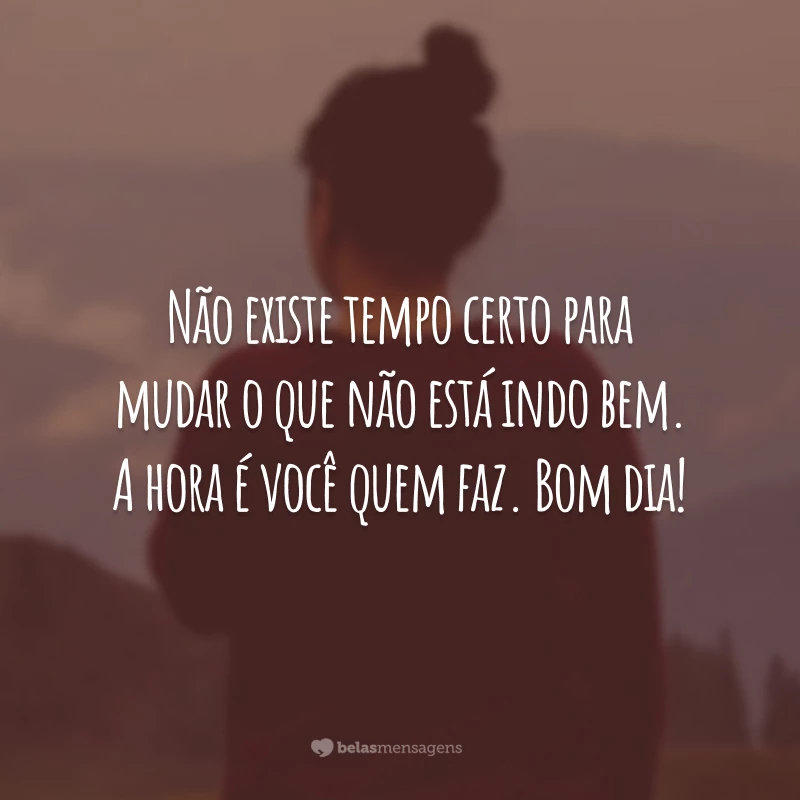 Não existe tempo certo para mudar o que não está indo bem. A hora é você quem faz. Bom dia!