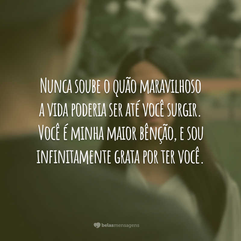 Nunca soube o quão maravilhoso a vida poderia ser até você surgir. Você é minha maior bênção, e sou infinitamente grata por ter você.