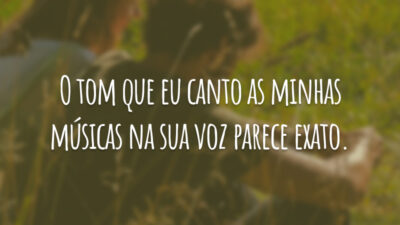 O tom que eu canto as minhas músicas na sua voz parece exato.