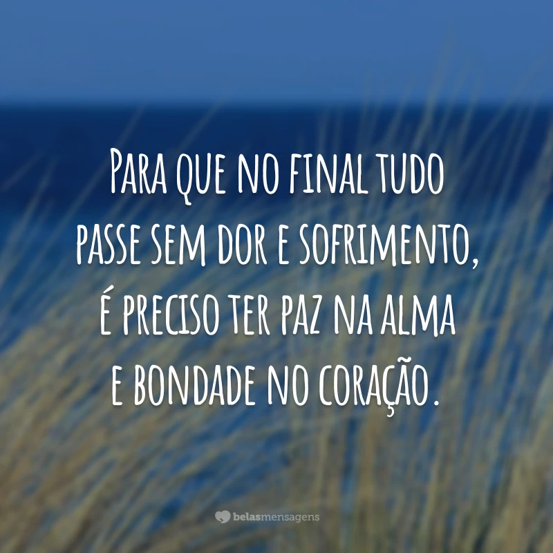 Para que no final tudo passe sem dor e sofrimento, é preciso ter paz na alma e bondade no coração.