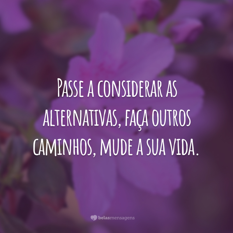 Passe a considerar as alternativas, faça outros caminhos, mude a sua vida.