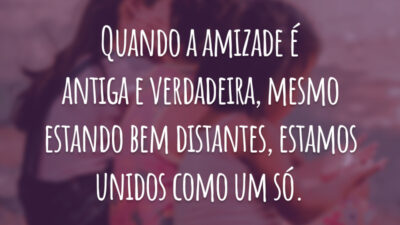 Quando a amizade é antiga e verdadeira, mesmo estando bem distantes, estamos unidos como um só.