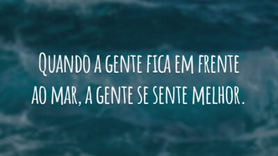 Quando a gente fica em frente ao mar, a gente se sente melhor.