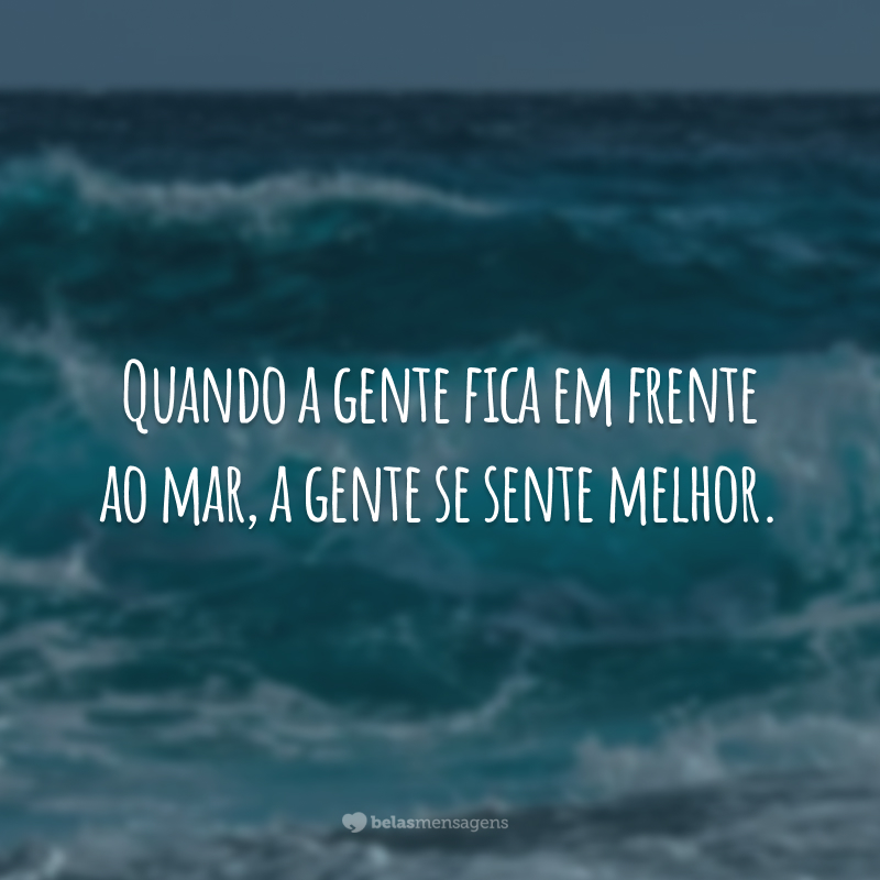 Quando a gente fica em frente ao mar, a gente se sente melhor.