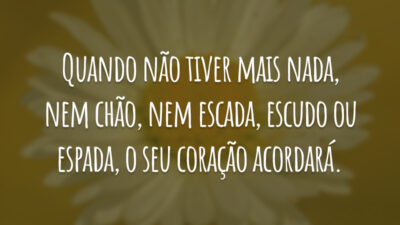 Quando não tiver mais nada, nem chão, nem escada, escudo ou espada, o seu coração acordará.