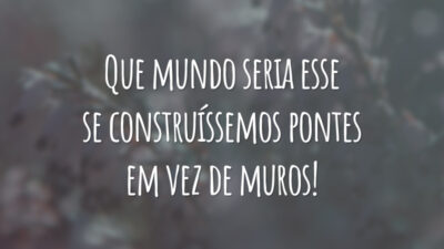 Que mundo seria esse se construíssemos pontes em vez de muros!