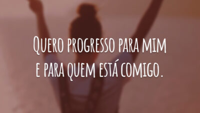 Quero progresso para mim e para quem está comigo.