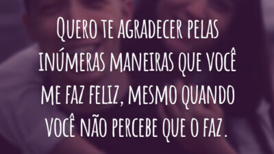 Quero te agradecer pelas inúmeras maneiras que você me faz feliz, mesmo quando você não percebe que o faz.