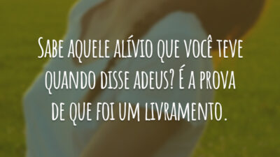 Sabe aquele alívio que você teve quando disse adeus? É a prova de que foi um livramento.