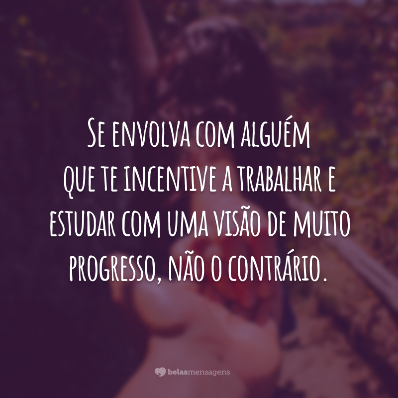 Se envolva com alguém que te incentive a trabalhar e estudar com uma visão de muito progresso, não o contrário.