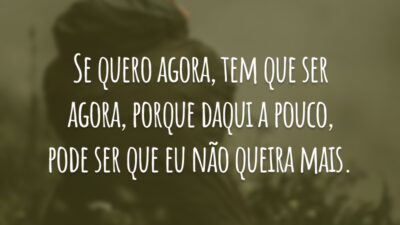 Se quero agora, tem que ser agora, porque daqui a pouco, pode ser que eu não queira mais.