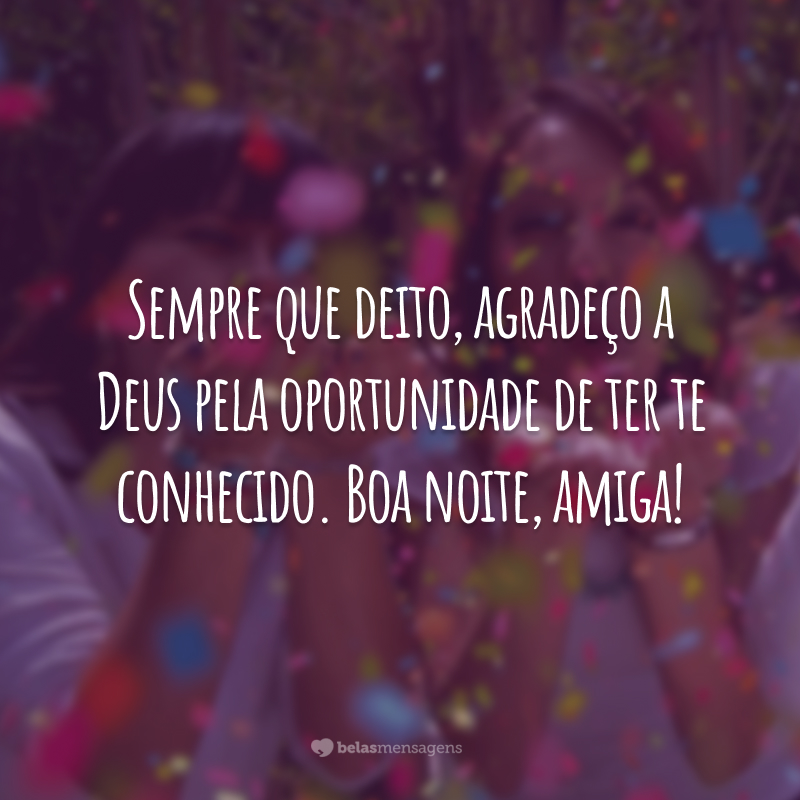 Sempre que deito, agradeço a Deus pela oportunidade de ter te conhecido. Boa noite, amiga!