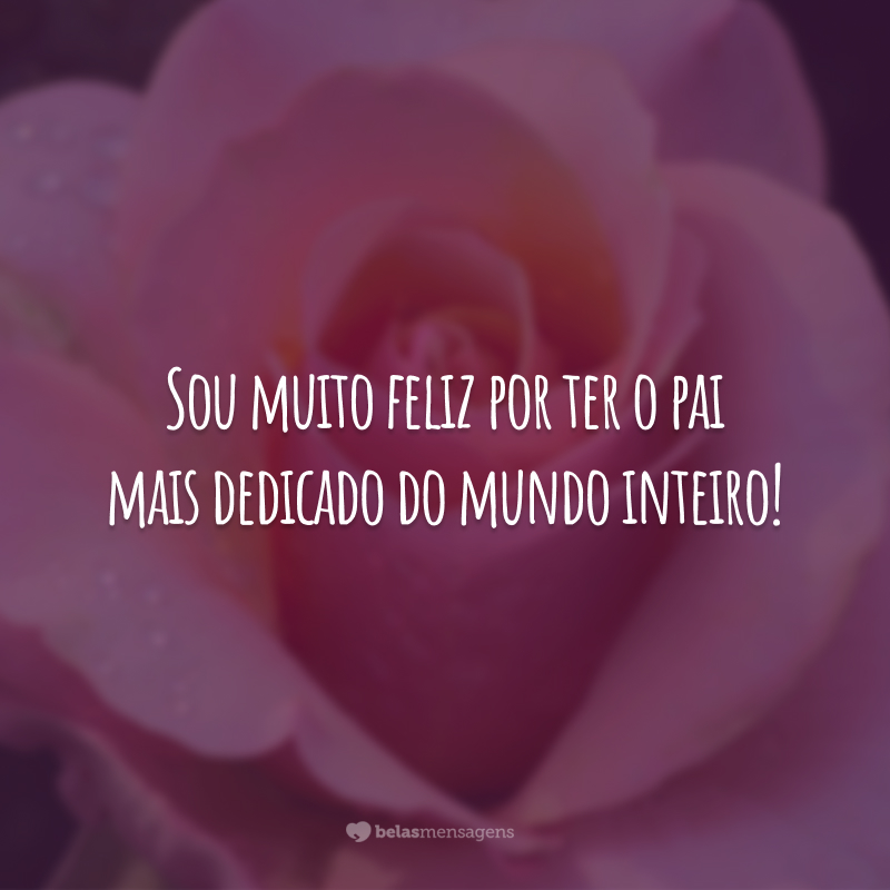 Sou muito feliz por ter o pai mais dedicado do mundo inteiro!