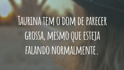 Taurina tem o dom de parecer grossa, mesmo que esteja falando normalmente.