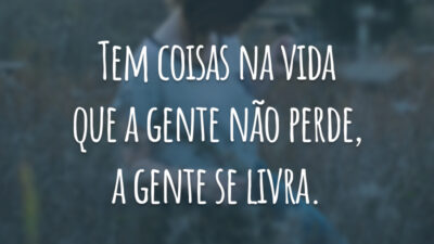 Tem coisas na vida que a gente não perde, a gente se livra.