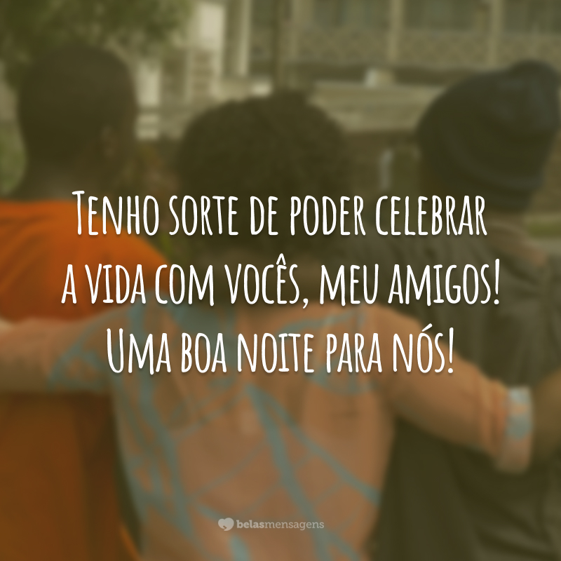 Tenho sorte de poder celebrar a vida com vocês, meu amigos! Uma boa noite para nós!