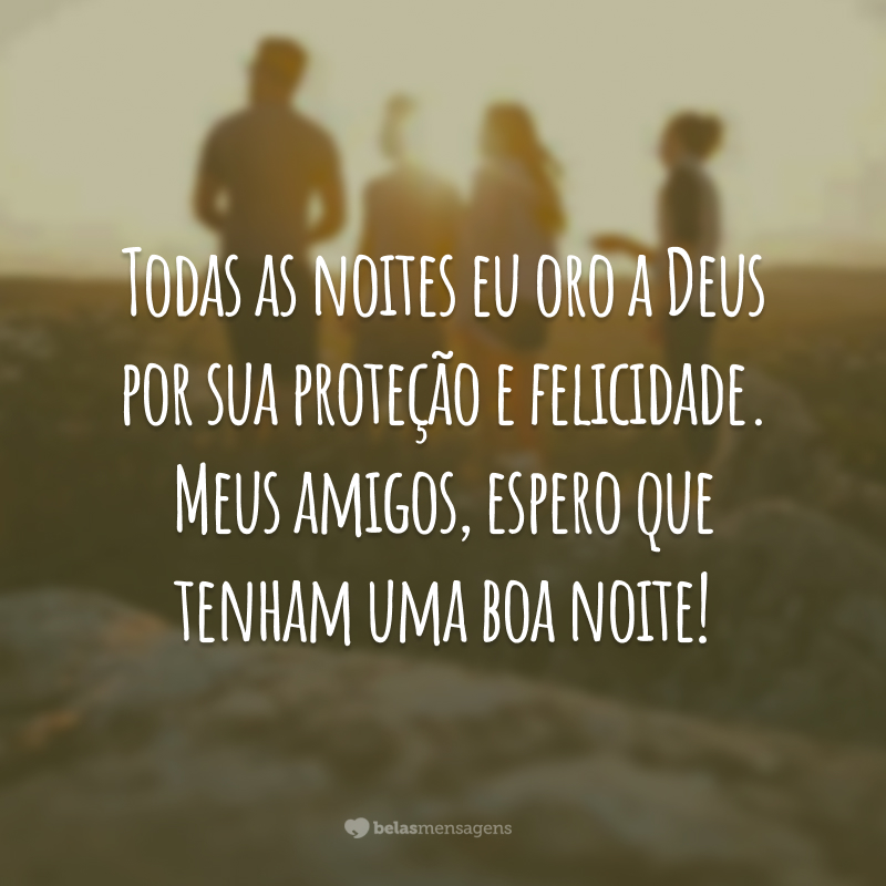 Todas as noites eu oro a Deus por sua proteção e felicidade. Meus amigos, espero que tenham uma boa noite!