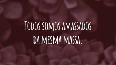 Todos somos amassados da mesma massa.