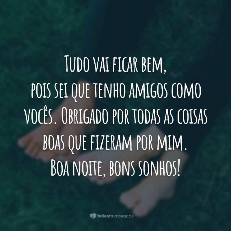 Tudo vai ficar bem, pois sei que tenho amigos como vocês. Obrigado por todas as coisas boas que fizeram por mim. Boa noite, bons sonhos!