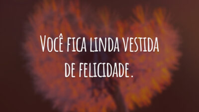 Você fica linda vestida de felicidade.