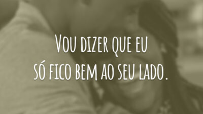 Vou dizer que eu só fico bem ao seu lado.