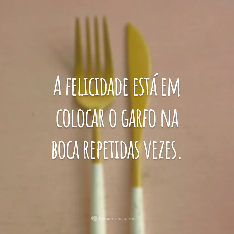 A felicidade está em colocar o garfo na boca repetidas vezes.