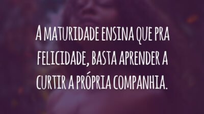 A maturidade ensina que pra felicidade, basta aprender a curtir a própria companhia.