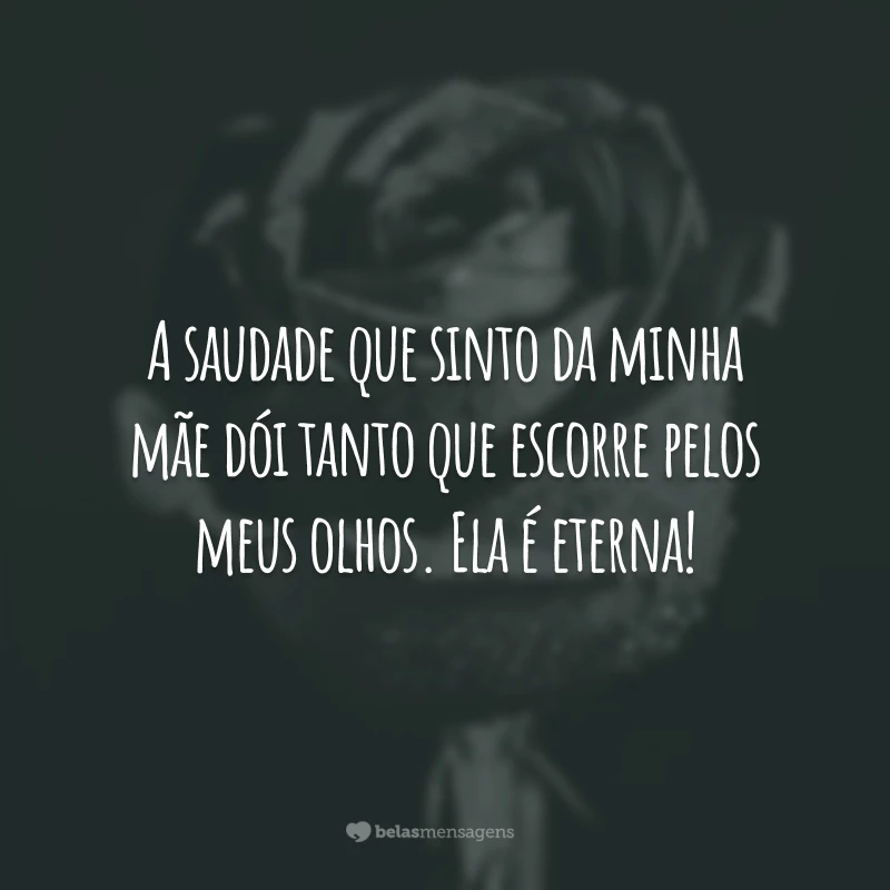 A saudade que sinto da minha mãe dói tanto que escorre pelos meus olhos. Ela é eterna!