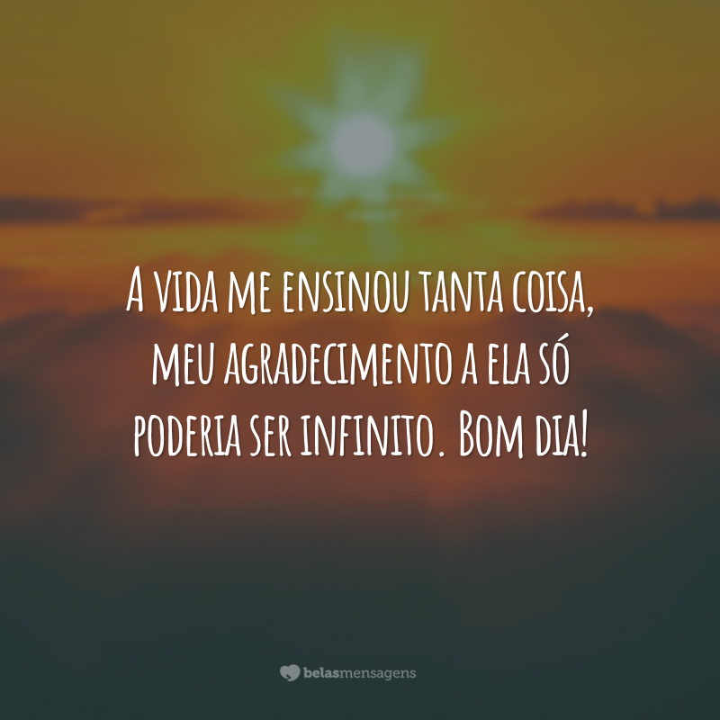 A vida me ensinou tanta coisa, meu agradecimento a ela só poderia ser infinito. Bom dia!