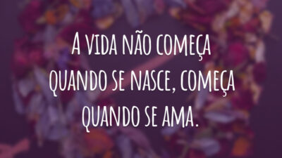 A vida não começa quando se nasce, começa quando se ama.