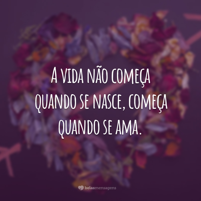 A vida não começa quando se nasce, começa quando se ama.