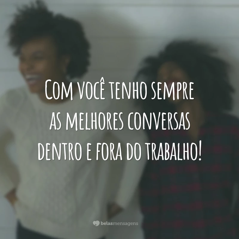 Com você tenho sempre as melhores conversas dentro e fora do trabalho!