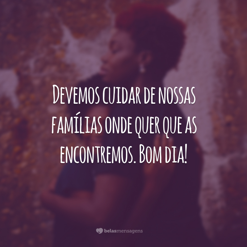 Devemos cuidar de nossas famílias onde quer que as encontremos. Bom dia!